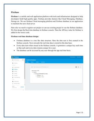 Page | 15
Firebase
Firebase is a mobile and web application platform with tools and infrastructure designed to help
developers build high-quality apps. Firebase provides features like Cloud Messaging, Database,
Storage etc. We use firebase Cloud messaging platform and Firebase database in our application
to maintain the news feed server.
Here also we need to register our project or can use existing project to use the firebase database.
We first design the Real time database in firebase console. Then the API key value for firebase is
added in the source code.
Firebase real time database design:
 Firebase database is a tree like data structure. Here the data root is first created in the
firebase console. Next onwards the real time data is stored in this data base.
 Every data item when stored in the firebase console, it generates a unique key each time
so that each and every data remains unique for a user.
 The database can be accessed by any user through the app real time basis.
 