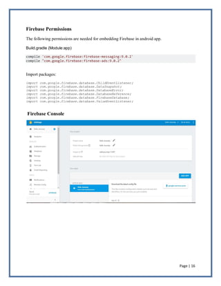 Page | 16
Firebase Permissions
The following permissions are needed for embedding Firebase in android app.
Build.gradle (Module:app)
compile 'com.google.firebase:firebase-messaging:9.0.2'
compile "com.google.firebase:firebase-ads:9.0.2"
Import packages:
import com.google.firebase.database.ChildEventListener;
import com.google.firebase.database.DataSnapshot;
import com.google.firebase.database.DatabaseError;
import com.google.firebase.database.DatabaseReference;
import com.google.firebase.database.FirebaseDatabase;
import com.google.firebase.database.ValueEventListener;
Firebase Console
 