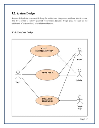 Page | 17
3.3. System Design
Systems design is the process of defining the architecture, components, modules, interfaces, and
data for a system to satisfy specified requirements. Systems design could be seen as the
application of systems theory to product development.
3.3.1. Use Case Design
CHAT
COMMUNICATION
LOCATION
TRACKING
NEWS FEED
User1
Google
Map
Admin
User2
 
