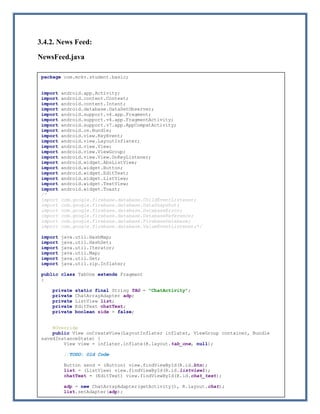 Page | 20
3.4.2. News Feed:
NewsFeed.java
package com.mckv.student.basic;
import android.app.Activity;
import android.content.Context;
import android.content.Intent;
import android.database.DataSetObserver;
import android.support.v4.app.Fragment;
import android.support.v4.app.FragmentActivity;
import android.support.v7.app.AppCompatActivity;
import android.os.Bundle;
import android.view.KeyEvent;
import android.view.LayoutInflater;
import android.view.View;
import android.view.ViewGroup;
import android.view.View.OnKeyListener;
import android.widget.AbsListView;
import android.widget.Button;
import android.widget.EditText;
import android.widget.ListView;
import android.widget.TextView;
import android.widget.Toast;
/*
import com.google.firebase.database.ChildEventListener;
import com.google.firebase.database.DataSnapshot;
import com.google.firebase.database.DatabaseError;
import com.google.firebase.database.DatabaseReference;
import com.google.firebase.database.FirebaseDatabase;
import com.google.firebase.database.ValueEventListener;*/
import java.util.HashMap;
import java.util.HashSet;
import java.util.Iterator;
import java.util.Map;
import java.util.Set;
import java.util.zip.Inflater;
public class TabOne extends Fragment
{
private static final String TAG = "ChatActivity";
private ChatArrayAdapter adp;
private ListView list;
private EditText chatText;
private boolean side = false;
@Override
public View onCreateView(LayoutInflater inflater, ViewGroup container, Bundle
savedInstanceState) {
View view = inflater.inflate(R.layout.tab_one, null);
//TODO: Old Code
Button send = (Button) view.findViewById(R.id.btn);
list = (ListView) view.findViewById(R.id.listview1);
chatText = (EditText) view.findViewById(R.id.chat_text);
adp = new ChatArrayAdapter(getActivity(), R.layout.chat);
list.setAdapter(adp);
chatText.setOnKeyListener(new View.OnKeyListener() {
public boolean onKey(View v, int keyCode, KeyEvent event) {
 