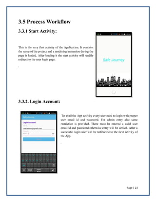 Page | 23
3.5 Process Workflow
3.3.1 Start Activity:
This is the very first activity of the Application. It contains
the name of the project and a rendering animation during the
page is loaded. After loading it the start activity will readily
redirect to the user login page.
.
3.3.2. Login Account:
To avail the App activity every user need to login with proper
user email id and password. For admin entry also same
restriction is provided. There must be entered a valid user
email id and password otherwise entry will be denied. After a
successful login user will be redirected to the next activity of
the App
.
 