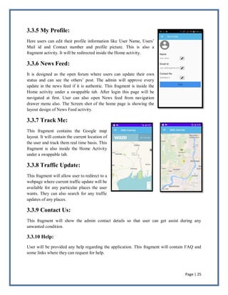 Page | 25
3.3.5 My Profile:
Here users can edit their profile information like User Name, Users’
Mail id and Contact number and profile picture. This is also a
fragment activity. It will be redirected inside the Home activity.
3.3.6 News Feed:
It is designed as the open forum where users can update their own
status and can see the others’ post. The admin will approve every
update in the news feed if it is authentic. This fragment is inside the
Home activity under a swappable tab. After login this page will be
navigated at first. User can also open News feed from navigation
drawer menu also. The Screen shot of the home page is showing the
layout design of News Feed activity.
3.3.7 Track Me:
This fragment contains the Google map
layout. It will contain the current location of
the user and track them real time basis. This
fragment is also inside the Home Activity
under a swappable tab.
3.3.8 Traffic Update:
This fragment will allow user to redirect to a
webpage where current traffic update will be
available for any particular places the user
wants. They can also search for any traffic
updates of any places.
3.3.9 Contact Us:
This fragment will show the admin contact details so that user can get assist during any
unwanted condition.
3.3.10 Help:
User will be provided any help regarding the application. This fragment will contain FAQ and
some links where they can request for help.
 