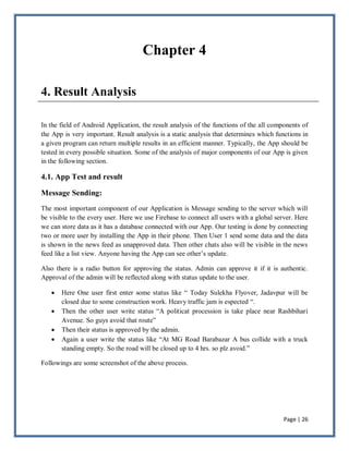 Page | 26
Chapter 4
4. Result Analysis
In the field of Android Application, the result analysis of the functions of the all components of
the App is very important. Result analysis is a static analysis that determines which functions in
a given program can return multiple results in an efficient manner. Typically, the App should be
tested in every possible situation. Some of the analysis of major components of our App is given
in the following section.
4.1. App Test and result
Message Sending:
The most important component of our Application is Message sending to the server which will
be visible to the every user. Here we use Firebase to connect all users with a global server. Here
we can store data as it has a database connected with our App. Our testing is done by connecting
two or more user by installing the App in their phone. Then User 1 send some data and the data
is shown in the news feed as unapproved data. Then other chats also will be visible in the news
feed like a list view. Anyone having the App can see other’s update.
Also there is a radio button for approving the status. Admin can approve it if it is authentic.
Approval of the admin will be reflected along with status update to the user.
 Here One user first enter some status like ― Today Sulekha Flyover, Jadavpur will be
closed due to some construction work. Heavy traffic jam is espected ―.
 Then the other user write status ―A politicat procession is take place near Rashbihari
Avenue. So guys avoid that route‖
 Then their status is approved by the admin.
 Again a user write the status like ―At MG Road Barabazar A bus collide with a truck
standing empty. So the road will be closed up to 4 hrs. so plz avoid.‖
Followings are some screenshot of the above process.
 
