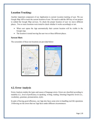 Page | 29
Location Tracking:
Another important component of our Application is current Location tracking of user. We use
Google Map API to track the current location of user. We need to add the API key of our project
to embed the Google Map services. To check the proper location of user we move different
places.. Two or more locations were tested to check whether it works accordingly or not.
 When user opens the App automatically their current location will be visible in the
Google map.
 The location is tested moving the user two or three different places.
Screen Shot:
The screenshot of those test locations are provided below:
4.2. Error Analysis
Errors Analysis studies the types and causes of language errors. Errors are classified according to
modality (i.e., level of proficiency in speaking, writing, reading, listening) linguistic levels (i.e.,
vocabulary, grammar, pronunciation, style).
In spite of having good efficiency, our App also faces some error in handling real life operations
.Following are the errors that our App faces under different circumstances:
 