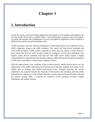 Page | 3
Chapter 1
1. Introduction
In past five years, social networking applications had gained a lot of support and popularity all
over the world.‖The world is a global village ―; this terminology has proven true in this aspect.
So taking this thought into consideration, we have developed an application which would be a
different view point in social networking world.
Traffic reporting is the near real-time distribution of information about road conditions such as
traffic congestion, detours, and traffic collisions. This report will help drivers anticipate and
avoid traffic problems. Traffic reports, especially in cities, may also report on major delays to
mass transit that involves roads. In spite of that for emergency services like Ambulance, Fire
brigade, police, Rescue operation team the real time traffic report update system is highly
recommended. For rapid and periodic broadcast reports, traffic information should be transmitted
to GPS units, smart phones, and personal computers, Tab etc.
With the improvement of the condition of the wireless network, mobile devices and so on, the
applications of the traffic information have become more and more popular from search of the
mobile data to dealing with mobile professional work. Through analyzing the system
architecture, the research realized the functions of the location and searching real-time traffic
information by making use of the Google Map data, and by using the Google Weather API and
the internet weather XML, it realized the functions of the searching real-time weather
information and weather forecast.
 