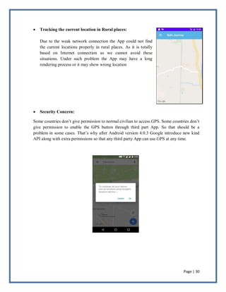 Page | 30
 Tracking the current location in Rural places:
Due to the weak network connection the App could not find
the current locations properly in rural places. As it is totally
based on Internet connection so we cannot avoid these
situations. Under such problem the App may have a long
rendering process or it may show wrong location
 Security Concern:
Some countries don’t give permission to normal civilian to access GPS. Some countries don’t
give permission to enable the GPS button through third part App. So that should be a
problem in some cases. That’s why after Android version 4.0.3 Google introduce new kind
API along with extra permissions so that any third party App can use GPS at any time.
 