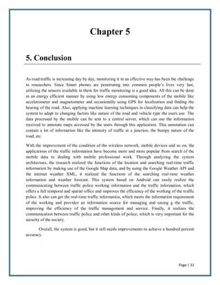 Page | 31
Chapter 5
5. Conclusion
As road traffic is increasing day by day, monitoring it in an effective way has been the challenge
to researchers. Since Smart phones are penetrating into common people’s lives very fast,
utilizing the sensors available in them for traffic monitoring is a good idea. All this can be done
in an energy efficient manner by using low energy consuming components of the mobile like
accelerometer and magnetometer and occasionally using GPS for localization and finding the
bearing of the road. Also, applying machine learning techniques in classifying data can help the
system to adapt to changing factors like nature of the road and vehicle type the users use. The
data processed by the mobile can be sent to a central server, which can use the information
received to annotate maps accessed by the users through this application. This annotation can
contain a lot of information like the intensity of traffic at a junction, the bumpy nature of the
road, etc.
With the improvement of the condition of the wireless network, mobile devices and so on, the
applications of the traffic information have become more and more popular from search of the
mobile data to dealing with mobile professional work. Through analyzing the system
architecture, the research realized the functions of the location and searching real-time traffic
information by making use of the Google Map data, and by using the Google Weather API and
the internet weather XML, it realized the functions of the searching real-time weather
information and weather forecast. This system based on Android can easily realize the
communicating between traffic police working information and the traffic information, which
offers a full temporal and spatial office and improves the efficiency of the working of the traffic
police. It also can get the real-time traffic information, which meets the information requirement
of the working and provides an information source for managing and easing g the traffic,
improving the efficiency of the traffic management and service. Finally, it realizes the
communication between traffic police and other kinds of police, which is very important for the
security of the society.
Overall, the system is good, but it still needs improvements to achieve a hundred percent
accuracy.
 