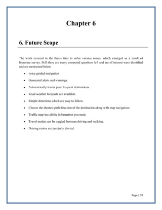 Page | 32
Chapter 6
6. Future Scope
The work covered in the thesis tries to solve various issues, which emerged as a result of
literature survey. Still there are many unopened questions left and are of interest were identified
and are mentioned below
 voice guided navigation
 Generated alerts and warnings.
 Automatically learns your frequent destinations.
 Road weather forecasts are available.
 Simple directions which are easy to follow.
 Choose the shortest path direction of the destination along with map navigation.
 Traffic map has all the information you need.
 Travel modes can be toggled between driving and walking.
 Driving routes are precisely plotted.
 