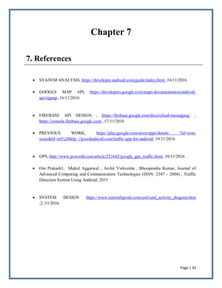 Page | 33
Chapter 7
7. References
 SYATEM ANALYSIS, https://developer.android.com/guide/index.html, 16/11/2016
 GOOGLE MAP API, https://developers.google.com/maps/documentation/android-
api/signup ,16/11/2016
 FIREBASE API DESIGN , https://firebase.google.com/docs/cloud-messaging/ ,
https://console.firebase.google.com/ ,17/11/2016
 PREVIOUS WORK, https://play.google.com/store/apps/details ?id=com.
waze&hl=en%20http ://joyofandroid.com/traffic-app-for-android/ 19/11/2016
 GPS, http://www.pcworld.com/article/221642/google_gps_traffic.html, 18/11/2016
 Om Prakash1, Mukul Aggarwal , Archit Vishvesha , Bhoopendra Kumar, Journal of
Advanced Computing and Communication Technologies (ISSN: 2347 - 2804) , Traffic
Detection System Using Android, 2015
 SYSTEM DESIGN https://www.tutorialspoint.com/uml/uml_activity_diagram.htm
,2./11/2016
 