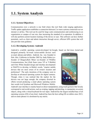 Page | 4
1.1. System Analysis
1.1.1. System Objectives:
Communication over a network is one field where this tool finds wide ranging application.
Traffic update application establishes a connection between 2 or more systems connected over an
intranet or ad-hoc. This tool can be used for large scale communication and conferencing in an
organization or campus of vast size, thus increasing the standard of co-operation. In addition it
will also perform current location tracking of the device or user. This software can have further
potentials, such as client and admin interaction through server, efficient GPS system that will
also provide route guidance.
1.1.2. Developing System: Android
Android is a mobile operating system developed by Google, based on the Linux kernel and
designed primarily for touch screen mobile devices such
as smart phones and tablets. Android, Inc. was founded in
Palo Alto, California in October 2003 by Andy Rubin (co-
founder of Danger),Rich Miner (co-founder of Wildfire
Communications, Inc.),Nick Sears (once VP at T-Mobile)
and Chris White (headed design and interface development
at WebTV) to develop, in Rubin's words, "smarter mobile
devices that are more aware of its owner's location and
preferences". The early intentions of the company were to
develop an advanced operating system for digital cameras.
Though, when it was realized that the market for the
devices was not large enough, the company diverted its
efforts toward producing a smart phone operating system
that would rival Symbian and Microsoft Windows Mobile.
Android's user interface is mainly based on direct manipulation, using touch gestures that loosely
correspond to real-world actions, such as swiping, tapping and pinching, to manipulate on-screen
objects, along with a virtual keyboard for text input. Android has the largest installed base of all
operating systems (OS) of any kind. Android has been the best selling OS on tablets since 2013,
and on smart phones it is dominant by any metric.
 