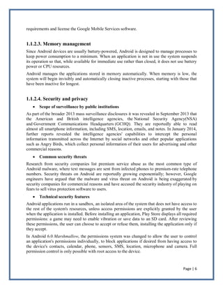 Page | 6
requirements and license the Google Mobile Services software.
1.1.2.3. Memory management
Since Android devices are usually battery-powered, Android is designed to manage processes to
keep power consumption to a minimum. When an application is not in use the system suspends
its operation so that, while available for immediate use rather than closed, it does not use battery
power or CPU resources.
Android manages the applications stored in memory automatically. When memory is low, the
system will begin invisibly and automatically closing inactive processes, starting with those that
have been inactive for longest.
1.1.2.4. Security and privacy
 Scope of surveillance by public institutions
As part of the broader 2013 mass surveillance disclosures it was revealed in September 2013 that
the American and British intelligence agencies, the National Security Agency(NSA)
and Government Communications Headquarters (GCHQ). They are reportedly able to read
almost all smartphone information, including SMS, location, emails, and notes. In January 2014,
further reports revealed the intelligence agencies' capabilities to intercept the personal
information transmitted across the Internet by social networks and other popular applications
such as Angry Birds, which collect personal information of their users for advertising and other
commercial reasons.
 Common security threats
Research from security companies list premium service abuse as the most common type of
Android malware, where text messages are sent from infected phones to premium-rate telephone
numbers. Security threats on Android are reportedly growing exponentially; however, Google
engineers have argued that the malware and virus threat on Android is being exaggerated by
security companies for commercial reasons and have accused the security industry of playing on
fears to sell virus protection software to users.
 Technical security features
Android applications run in a sandbox, an isolated area of the system that does not have access to
the rest of the system's resources, unless access permissions are explicitly granted by the user
when the application is installed. Before installing an application, Play Store displays all required
permissions: a game may need to enable vibration or save data to an SD card. After reviewing
these permissions, the user can choose to accept or refuse them, installing the application only if
they accept.
In Android 6.0 Marshmallow, the permissions system was changed to allow the user to control
an application's permissions individually, to block applications if desired from having access to
the device's contacts, calendar, phone, sensors, SMS, location, microphone and camera. Full
permission control is only possible with root access to the device.
 