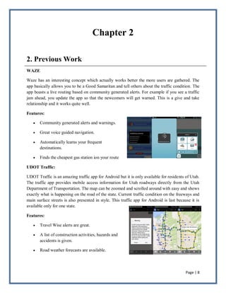 Page | 8
Chapter 2
2. Previous Work
WAZE
Waze has an interesting concept which actually works better the more users are gathered. The
app basically allows you to be a Good Samaritan and tell others about the traffic condition. The
app boasts a live routing based on community generated alerts. For example if you see a traffic
jam ahead, you update the app so that the newcomers will get warned. This is a give and take
relationship and it works quite well.
Features:
 Community generated alerts and warnings.
 Great voice guided navigation.
 Automatically learns your frequent
destinations.
 Finds the cheapest gas station ion your route
UDOT Traffic:
UDOT Traffic is an amazing traffic app for Android but it is only available for residents of Utah.
The traffic app provides mobile access information for Utah roadways directly from the Utah
Department of Transportation. The map can be zoomed and scrolled around with easy and shows
exactly what is happening on the road of the state. Current traffic condition on the freeways and
main surface streets is also presented in style. This traffic app for Android is last because it is
available only for one state.
Features:
 Travel Wise alerts are great.
 A list of construction activities, hazards and
accidents is given.
 Road weather forecasts are available.
 