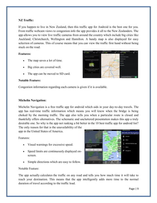 Page | 9
NZ Traffic:
If you happen to live in New Zealand, then this traffic app for Android is the best one for you.
From traffic webcam views to congestion info the app provides it all to the New Zealanders. The
app allows you to view live traffic cameras from around the country which include big cities like
Auckland, Christchurch, Wellington and Hamilton. A handy map is also displayed for easy
selection of cameras. This of course means that you can view the traffic first hand without being
stuck on the road.
Features:
 The map saves a lot of time.
 Big cities are covered well.
 The app can be moved to SD card.
Notable Feature:
Congestion information regarding each camera is given if it is available.
Michelin Navigation:
Michelin Navigation is a free traffic app for android which aids in your day-to-day travels. The
app has real-time traffic information which means you will know when the bridge is being
choked by the morning traffic. The app also tells you when a particular route is closed and
thankfully offers alternatives. The schematic and uncluttered presentation makes this app a truly
desirable one. So why is the app not ranking a bit better in the 10 best traffic app for android list?
The only reason for that is the unavailability of the
app in the United States of America.
Features:
 Visual warnings for excessive speed.
 Speed limits are continuously displayed on-
screen.
 Simple directions which are easy to follow.
Notable Feature:
The app actually calculates the traffic on any road and tells you how much time it will take to
reach your destination. This means that the app intelligently adds more time to the normal
duration of travel according to the traffic load.
 