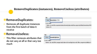 RemoveDuplicates (instances), RemoveUseless (attributes)
◉RemoveDuplicates:
 Removes all duplicate instances
from the first batch of data it
receive
◉RemoveUseless:
 This filter removes attributes that
do not vary at all or that vary too
much
 