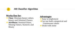 J48 Classifier Algorithm
Works fine for:
◉ Class: Missing classes values,
binary and Nominal Classes
◉ Attributes: Nominal Dates,
Missing Values, Numeric and
Binary
Advantages
◉ Easy to implement
◉Can use both categorical and
Continuous values
◉ Deals with noise
 