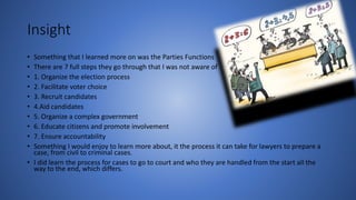 Insight
• Something that I learned more on was the Parties Functions
• There are 7 full steps they go through that I was not aware of
• 1. Organize the election process
• 2. Facilitate voter choice
• 3. Recruit candidates
• 4.Aid candidates
• 5. Organize a complex government
• 6. Educate citizens and promote involvement
• 7. Ensure accountability
• Something I would enjoy to learn more about, it the process it can take for lawyers to prepare a
case, from civil to criminal cases.
• I did learn the process for cases to go to court and who they are handled from the start all the
way to the end, which differs.
 