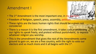 Amendment I
• The 1st Amendment is the most important one, in my opinion.
• Freedom of Religion, speech, press, assembly, petition
• These rights are the basic human rights that should be a given not
considered
• There is a reason it is the first amendment, it takes care in protecting
our rights to speak freely, and protest without punishment, to express
whatever religion you worship.
• This is the amendment that gives the rest of the Amendments some
ground to gain on, we are a free country, with the right to vote our
electors and so much more and it all begins with the 1st.
 