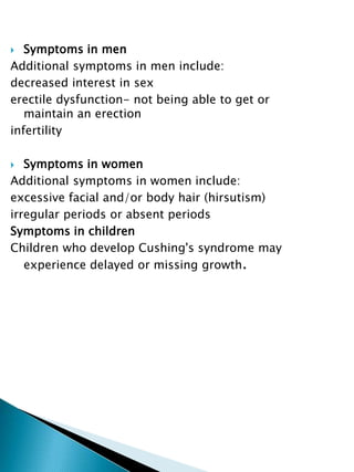  Symptoms in men
Additional symptoms in men include:
decreased interest in sex
erectile dysfunction- not being able to get or
maintain an erection
infertility
 Symptoms in women
Additional symptoms in women include:
excessive facial and/or body hair (hirsutism)
irregular periods or absent periods
Symptoms in children
Children who develop Cushing's syndrome may
experience delayed or missing growth.
 
