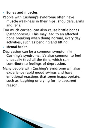 Bones and muscles
People with Cushing's syndrome often have
muscle weakness in their hips, shoulders, arms
and legs.
Too much cortisol can also cause brittle bones
(osteoporosis). This may lead to an affected
bone breaking when doing normal, every day
activities, such as bending and lifting.
 Mental health
Depression can be a common symptom in
Cushing's syndrome. It's also common to feel
unusually tired all the time, which can
contribute to feelings of depression.
Many people with Cushing's syndrome will also
experience rapid mood swings and have
emotional reactions that seem inappropriate,
such as laughing or crying for no apparent
reason.
 