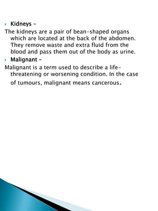  Kidneys –
The kidneys are a pair of bean-shaped organs
which are located at the back of the abdomen.
They remove waste and extra fluid from the
blood and pass them out of the body as urine.
 Malignant –
Malignant is a term used to describe a life-
threatening or worsening condition. In the case
of tumours, malignant means cancerous.
 