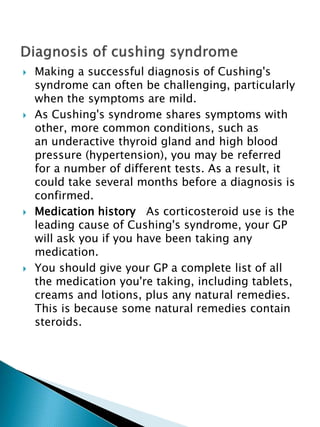  Making a successful diagnosis of Cushing's
syndrome can often be challenging, particularly
when the symptoms are mild.
 As Cushing's syndrome shares symptoms with
other, more common conditions, such as
an underactive thyroid gland and high blood
pressure (hypertension), you may be referred
for a number of different tests. As a result, it
could take several months before a diagnosis is
confirmed.
 Medication history As corticosteroid use is the
leading cause of Cushing's syndrome, your GP
will ask you if you have been taking any
medication.
 You should give your GP a complete list of all
the medication you're taking, including tablets,
creams and lotions, plus any natural remedies.
This is because some natural remedies contain
steroids.
 