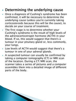  Determining the underlying cause
 Once a diagnosis of Cushing's syndrome has been
confirmed, it will be necessary to determine the
underlying cause (unless you're currently taking
corticosteroids because this will be the cause), to
decide on your course of treatment.
 The first stage is to determine whether your
Cushing's syndrome is the result of high levels of
the adrenocorticotropin hormone (ACTH) in your
blood. If so, this would suggest that there's a
tumour in your pituitary gland or, less commonly,
your lungs.
 Low levels of ACTH would suggest that there's a
tumour in one of your adrenal glands.
 A suspected tumour can usually be confirmed by
taking a computer tomography (CT) or MRI scan
of the location. During a CT/MRI scan, the
scanner takes a series of pictures and a computer
assembles them into a detailed image of different
parts of the body.
 