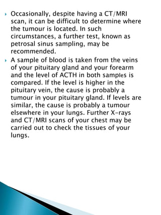  Occasionally, despite having a CT/MRI
scan, it can be difficult to determine where
the tumour is located. In such
circumstances, a further test, known as
petrosal sinus sampling, may be
recommended.
 A sample of blood is taken from the veins
of your pituitary gland and your forearm
and the level of ACTH in both samples is
compared. If the level is higher in the
pituitary vein, the cause is probably a
tumour in your pituitary gland. If levels are
similar, the cause is probably a tumour
elsewhere in your lungs. Further X-rays
and CT/MRI scans of your chest may be
carried out to check the tissues of your
lungs.
 
