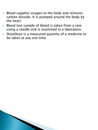  Blood supplies oxygen to the body and removes
carbon dioxide. It is pumped around the body by
the heart.
 Blood test sample of blood is taken from a vein
using a needle and is examined in a laboratory.
 DoseDose is a measured quantity of a medicine to
be taken at any one time
 