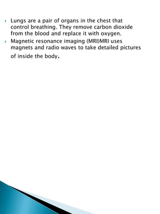  Lungs are a pair of organs in the chest that
control breathing. They remove carbon dioxide
from the blood and replace it with oxygen.
 Magnetic resonance imaging (MRI)MRI uses
magnets and radio waves to take detailed pictures
of inside the body.
 