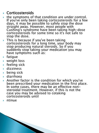  Corticosteroids
 the symptoms of that condition are under control.
If you've only been taking corticosteroids for a few
days, it may be possible to safely stop the dose
straight away. However, most people with
Cushing's syndrome have been taking high-dose
corticosteroids for some time so it's not safe to
stop the dose.
 This is because if you've been taking
corticosteroids for a long time, your body may
stop producing natural steroids. So if you
suddenly stop taking your medication you may
have symptoms such as:
 fatigue
 weight loss
 feeling sick
 dizziness
 being sick
 diarrhoea
 Another factor is the condition for which you've
been prescribed your medication in the first place.
In some cases, there may be an effective non-
steroidal treatment. However, if this is not the
case you may be advised to cotaking
corticosteroids until
 ntinue
 