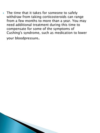  The time that it takes for someone to safely
withdraw from taking corticosteroids can range
from a few months to more than a year. You may
need additional treatment during this time to
compensate for some of the symptoms of
Cushing's syndrome, such as medication to lower
your bloodpressure.
 