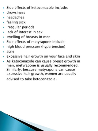  Side effects of ketoconazole include:
 drowsiness
 headaches
 feeling sick
 irregular periods
 lack of interest in sex
 swelling of breasts in men
 Side effects of metyrapone include:
 high blood pressure (hypertension)
 acne
 excessive hair growth on your face and skin
 As ketoconazole can cause breast growth in
men, metyrapone is usually recommended.
Similarly, because metyrapone can cause
excessive hair growth, women are usually
advised to take ketoconazole.
 