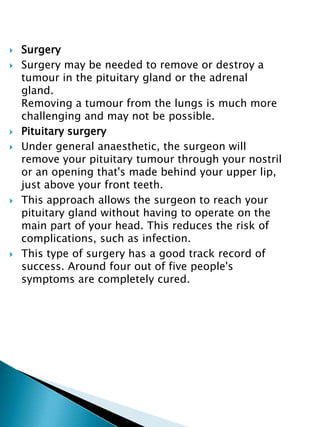 Surgery
 Surgery may be needed to remove or destroy a
tumour in the pituitary gland or the adrenal
gland.
Removing a tumour from the lungs is much more
challenging and may not be possible.
 Pituitary surgery
 Under general anaesthetic, the surgeon will
remove your pituitary tumour through your nostril
or an opening that's made behind your upper lip,
just above your front teeth.
 This approach allows the surgeon to reach your
pituitary gland without having to operate on the
main part of your head. This reduces the risk of
complications, such as infection.
 This type of surgery has a good track record of
success. Around four out of five people's
symptoms are completely cured.
 