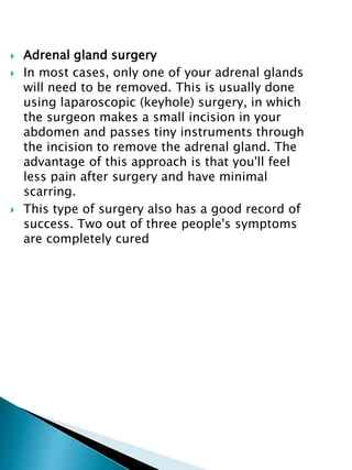  Adrenal gland surgery
 In most cases, only one of your adrenal glands
will need to be removed. This is usually done
using laparoscopic (keyhole) surgery, in which
the surgeon makes a small incision in your
abdomen and passes tiny instruments through
the incision to remove the adrenal gland. The
advantage of this approach is that you'll feel
less pain after surgery and have minimal
scarring.
 This type of surgery also has a good record of
success. Two out of three people's symptoms
are completely cured
 