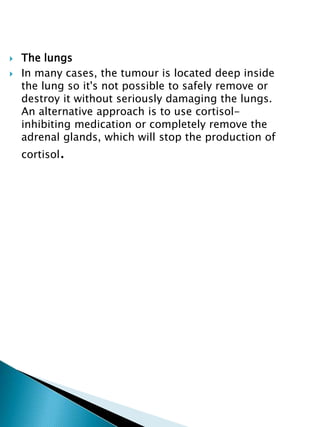  The lungs
 In many cases, the tumour is located deep inside
the lung so it's not possible to safely remove or
destroy it without seriously damaging the lungs.
An alternative approach is to use cortisol-
inhibiting medication or completely remove the
adrenal glands, which will stop the production of
cortisol.
 
