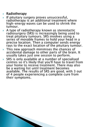  Radiotherapy
 If pituitary surgery proves unsuccessful,
radiotherapy is an additional treatment where
high-energy waves can be used to shrink the
tumour.
 A type of radiotherapy known as stereotactic
radiosurgery (SRS) is increasingly being used to
treat pituitary tumours. SRS involves using a
series of movable frames to hold your head in a
precise location. Then a computer sends energy
rays to the exact location of the pituitary tumour.
 This new approach minimises the chances of
accidental damage to other parts of the brain. It
usually takes just one session to perform.
 SRS is only available at a number of specialised
centres so it's likely that you'll have to travel from
your home to receive treatment. There may also
be a waiting list until treatment becomes
available. The results of SRS are good, with 3 out
of 4 people experiencing a complete cure from
their symptoms.
 