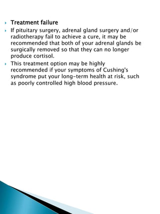  Treatment failure
 If pituitary surgery, adrenal gland surgery and/or
radiotherapy fail to achieve a cure, it may be
recommended that both of your adrenal glands be
surgically removed so that they can no longer
produce cortisol.
 This treatment option may be highly
recommended if your symptoms of Cushing's
syndrome put your long-term health at risk, such
as poorly controlled high blood pressure.
 