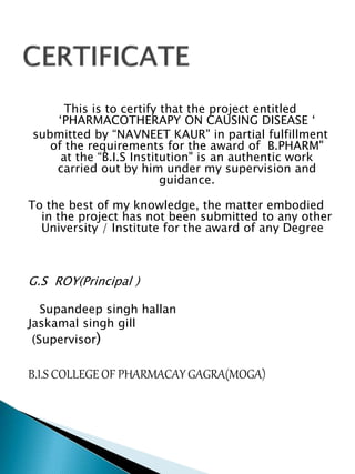 This is to certify that the project entitled
‘PHARMACOTHERAPY ON CAUSING DISEASE ‘
submitted by “NAVNEET KAUR" in partial fulfillment
of the requirements for the award of B.PHARM"
at the “B.I.S Institution" is an authentic work
carried out by him under my supervision and
guidance.
To the best of my knowledge, the matter embodied
in the project has not been submitted to any other
University / Institute for the award of any Degree
G.S ROY(Principal )
Supandeep singh hallan
Jaskamal singh gill
(Supervisor)
B.I.S COLLEGE OF PHARMACAY GAGRA(MOGA)
 