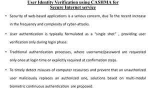 User Identity Verification using CASHMA for
Secure Internet service
• Security of web-based applications is a serious concern, due To the recent increase
in the frequency and complexity of cyber-attacks.
• User authentication is typically formulated as a “single shot” , providing user
verification only during login phase.
• Traditional authentication processes, where username/password are requested
only once at login time or explicitly required at confirmation steps.
• To timely detect misuses of computer resources and prevent that an unauthorized
user maliciously replaces an authorized one, solutions based on multi-modal
biometric continuous authentication are proposed.
 
