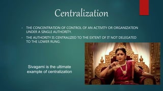 Centralization
• THE CONCENTRATION OF CONTROL OF AN ACTIVITY OR ORGANIZATION
UNDER A SINGLE AUTHORITY.
• THE AUTHORITY IS CENTRALIZED TO THE EXTENT OF IT NOT DELEGATED
TO THE LOWER RUNG.
Sivagami is the ultimate
example of centralization
 