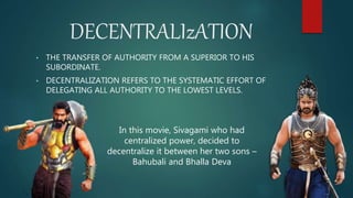 DECENTRALIzATION
• THE TRANSFER OF AUTHORITY FROM A SUPERIOR TO HIS
SUBORDINATE.
• DECENTRALIZATION REFERS TO THE SYSTEMATIC EFFORT OF
DELEGATING ALL AUTHORITY TO THE LOWEST LEVELS.
In this movie, Sivagami who had
centralized power, decided to
decentralize it between her two sons –
Bahubali and Bhalla Deva
 