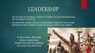 LEADERSHIP
• THE ACTION OF LEADING A GROUP OF PEOPLE OR AN ORGANISATION,
OR THE ABILITY TO DO SO.
• AN EFFECTIVE LEADER CREATES AN INSPIRING VISION OF THE FUTURE,
MOTIVATES AND INSPIRES PEOPLE TO ENGAGE WITH THAT VISION.
In this movie, Bahubali
shows exceptional
leadership skills by leading
his army from the front
 