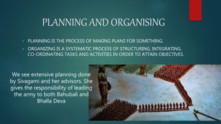 PLANNING AND ORGANISING
• PLANNING IS THE PROCESS OF MAKING PLANS FOR SOMETHING.
• ORGANIZING IS A SYSTEMATIC PROCESS OF STRUCTURING, INTEGRATING,
CO-ORDINATING TASKS AND ACTIVITIES IN ORDER TO ATTAIN OBJECTIVES.
We see extensive planning done
by Sivagami and her advisors. She
gives the responsibility of leading
the army to both Bahubali and
Bhalla Deva
 