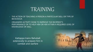 TRAINING
• THE ACTION OF TEACHING A PERSON A PARTICULAR SKILL OR TYPE OF
BEHAVIOUR.
• ORGANIZED ACTIVITY DONE TO IMPROVE THE RECIPIENT'S
PERFORMANCE OR TO HELP HIM OR HER ATTAIN A REQUIRED LEVEL OF
KNOWLEDGE OR SKILL.
Kattappa trains Bahubali
extensively to prepare him in
combat and warfare
 
