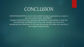 DECENTRALISATION is much more suited for large organisations, as seen in
the case of the movie ‘ BAHUBALI ’.
Sivagami DELEGATES her authority and ASSIGNS responsibility to both her
sons Bahubali and Bhalla Deva. Thus, she manages the crisis of an
unexpected war effectively. In this way she ensures the safety and security of
her kingdom Mahishmathi.
CONCLUSION
 