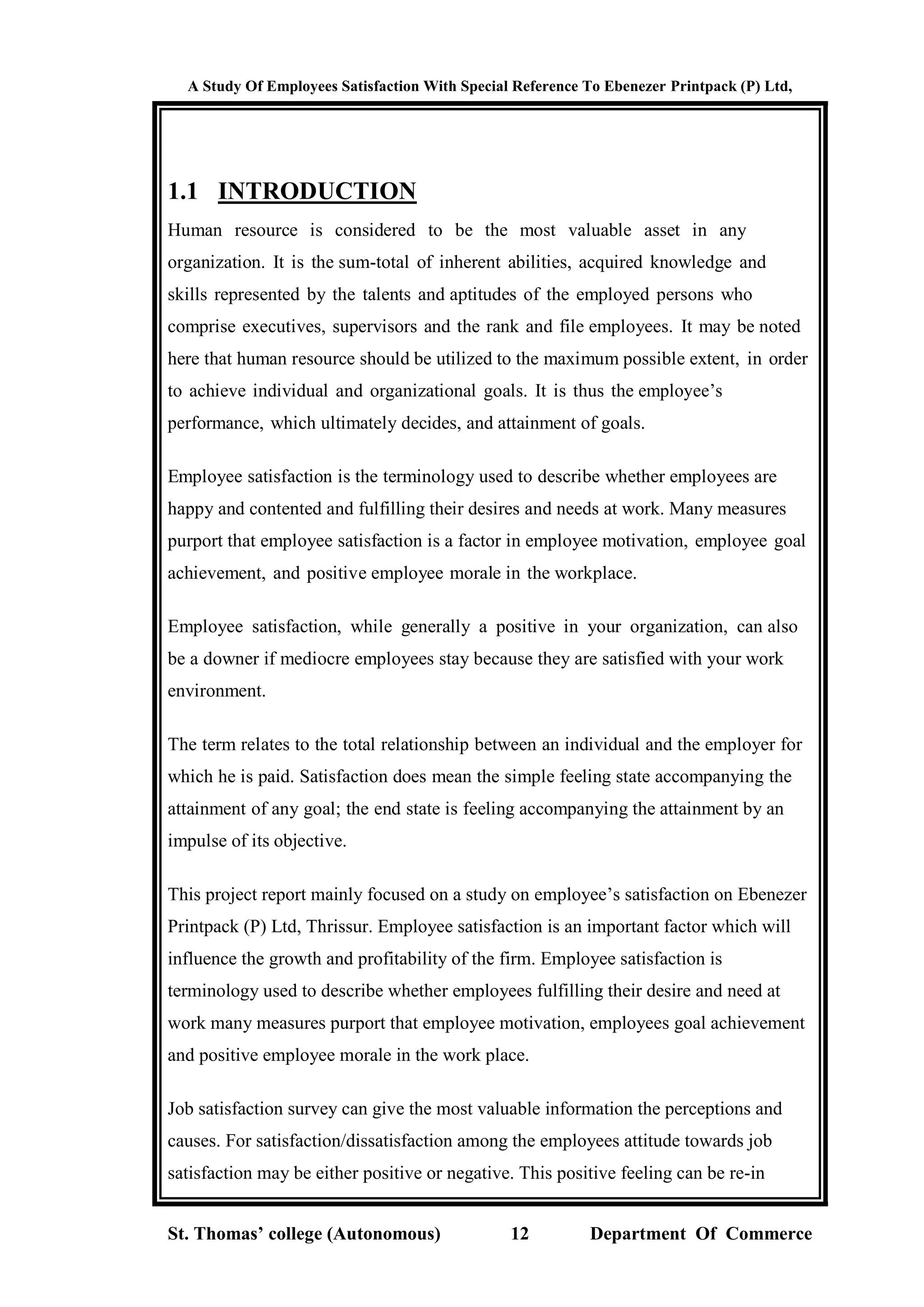 A Study Of Employees Satisfaction With Special Reference To Ebenezer Printpack (P) Ltd,
St. Thomas’ college (Autonomous) 12 Department Of Commerce
1.1 INTRODUCTION
Human resource is considered to be the most valuable asset in any
organization. It is the sum-total of inherent abilities, acquired knowledge and
skills represented by the talents and aptitudes of the employed persons who
comprise executives, supervisors and the rank and file employees. It may be noted
here that human resource should be utilized to the maximum possible extent, in order
to achieve individual and organizational goals. It is thus the employee’s
performance, which ultimately decides, and attainment of goals.
Employee satisfaction is the terminology used to describe whether employees are
happy and contented and fulfilling their desires and needs at work. Many measures
purport that employee satisfaction is a factor in employee motivation, employee goal
achievement, and positive employee morale in the workplace.
Employee satisfaction, while generally a positive in your organization, can also
be a downer if mediocre employees stay because they are satisfied with your work
environment.
The term relates to the total relationship between an individual and the employer for
which he is paid. Satisfaction does mean the simple feeling state accompanying the
attainment of any goal; the end state is feeling accompanying the attainment by an
impulse of its objective.
This project report mainly focused on a study on employee’s satisfaction on Ebenezer
Printpack (P) Ltd, Thrissur. Employee satisfaction is an important factor which will
influence the growth and profitability of the firm. Employee satisfaction is
terminology used to describe whether employees fulfilling their desire and need at
work many measures purport that employee motivation, employees goal achievement
and positive employee morale in the work place.
Job satisfaction survey can give the most valuable information the perceptions and
causes. For satisfaction/dissatisfaction among the employees attitude towards job
satisfaction may be either positive or negative. This positive feeling can be re-in
 
