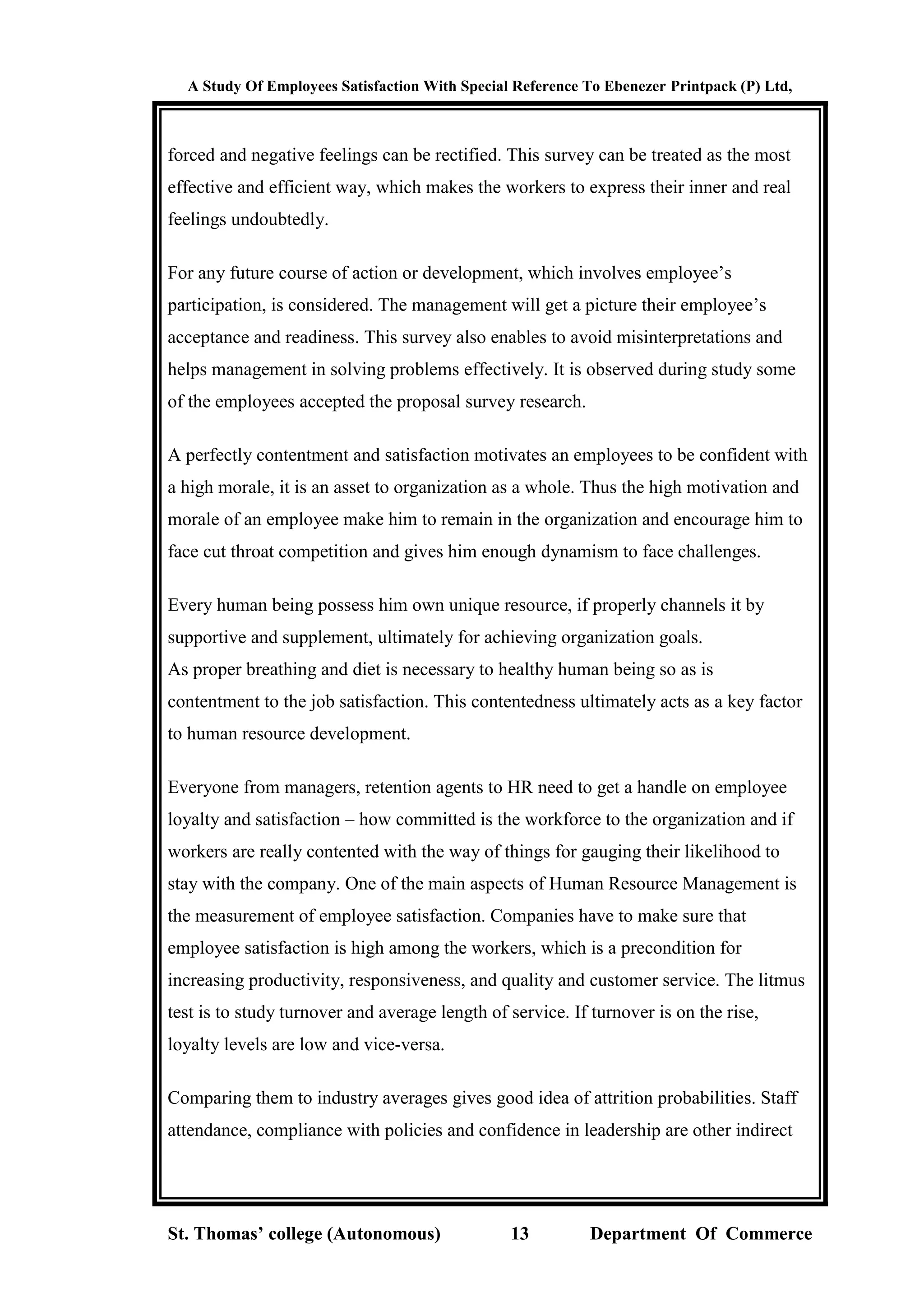 A Study Of Employees Satisfaction With Special Reference To Ebenezer Printpack (P) Ltd,
St. Thomas’ college (Autonomous) 13 Department Of Commerce
forced and negative feelings can be rectified. This survey can be treated as the most
effective and efficient way, which makes the workers to express their inner and real
feelings undoubtedly.
For any future course of action or development, which involves employee’s
participation, is considered. The management will get a picture their employee’s
acceptance and readiness. This survey also enables to avoid misinterpretations and
helps management in solving problems effectively. It is observed during study some
of the employees accepted the proposal survey research.
A perfectly contentment and satisfaction motivates an employees to be confident with
a high morale, it is an asset to organization as a whole. Thus the high motivation and
morale of an employee make him to remain in the organization and encourage him to
face cut throat competition and gives him enough dynamism to face challenges.
Every human being possess him own unique resource, if properly channels it by
supportive and supplement, ultimately for achieving organization goals.
As proper breathing and diet is necessary to healthy human being so as is
contentment to the job satisfaction. This contentedness ultimately acts as a key factor
to human resource development.
Everyone from managers, retention agents to HR need to get a handle on employee
loyalty and satisfaction – how committed is the workforce to the organization and if
workers are really contented with the way of things for gauging their likelihood to
stay with the company. One of the main aspects of Human Resource Management is
the measurement of employee satisfaction. Companies have to make sure that
employee satisfaction is high among the workers, which is a precondition for
increasing productivity, responsiveness, and quality and customer service. The litmus
test is to study turnover and average length of service. If turnover is on the rise,
loyalty levels are low and vice-versa.
Comparing them to industry averages gives good idea of attrition probabilities. Staff
attendance, compliance with policies and confidence in leadership are other indirect
 