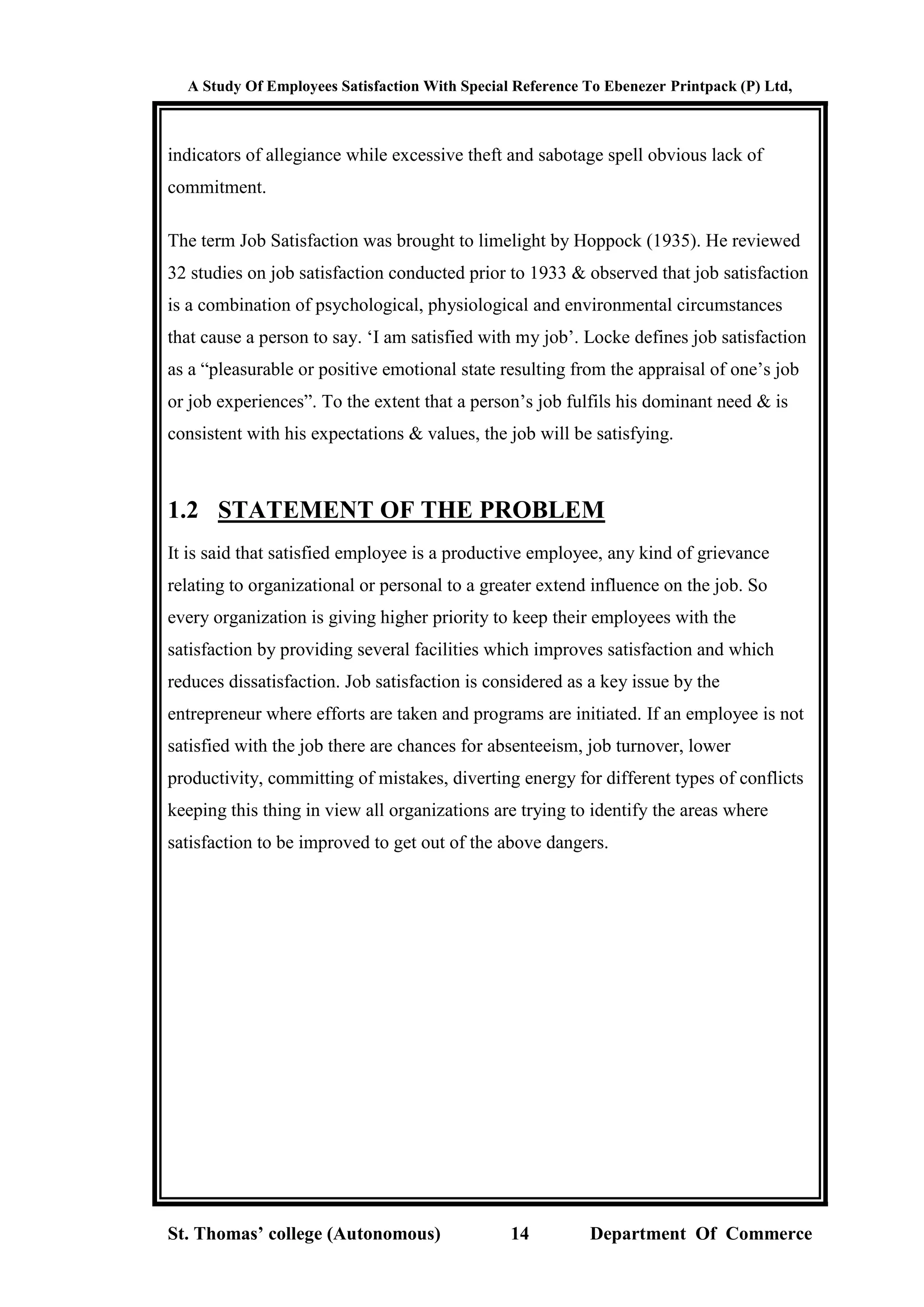 A Study Of Employees Satisfaction With Special Reference To Ebenezer Printpack (P) Ltd,
St. Thomas’ college (Autonomous) 14 Department Of Commerce
indicators of allegiance while excessive theft and sabotage spell obvious lack of
commitment.
The term Job Satisfaction was brought to limelight by Hoppock (1935). He reviewed
32 studies on job satisfaction conducted prior to 1933 & observed that job satisfaction
is a combination of psychological, physiological and environmental circumstances
that cause a person to say. ‘I am satisfied with my job’. Locke defines job satisfaction
as a “pleasurable or positive emotional state resulting from the appraisal of one’s job
or job experiences”. To the extent that a person’s job fulfils his dominant need & is
consistent with his expectations & values, the job will be satisfying.
1.2 STATEMENT OF THE PROBLEM
It is said that satisfied employee is a productive employee, any kind of grievance
relating to organizational or personal to a greater extend influence on the job. So
every organization is giving higher priority to keep their employees with the
satisfaction by providing several facilities which improves satisfaction and which
reduces dissatisfaction. Job satisfaction is considered as a key issue by the
entrepreneur where efforts are taken and programs are initiated. If an employee is not
satisfied with the job there are chances for absenteeism, job turnover, lower
productivity, committing of mistakes, diverting energy for different types of conflicts
keeping this thing in view all organizations are trying to identify the areas where
satisfaction to be improved to get out of the above dangers.
 
