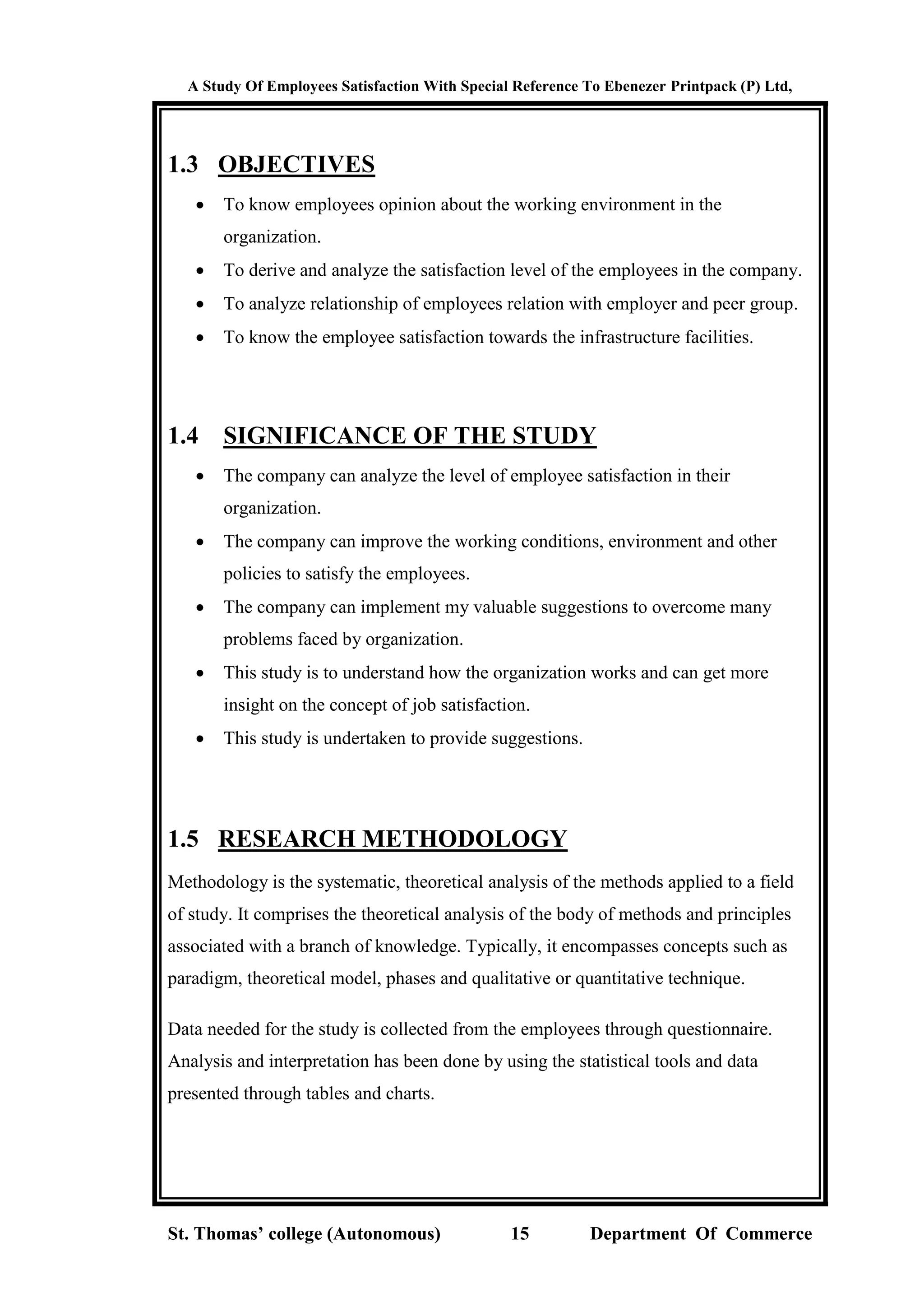 A Study Of Employees Satisfaction With Special Reference To Ebenezer Printpack (P) Ltd,
St. Thomas’ college (Autonomous) 15 Department Of Commerce
1.3 OBJECTIVES
 To know employees opinion about the working environment in the
organization.
 To derive and analyze the satisfaction level of the employees in the company.
 To analyze relationship of employees relation with employer and peer group.
 To know the employee satisfaction towards the infrastructure facilities.
1.4 SIGNIFICANCE OF THE STUDY
 The company can analyze the level of employee satisfaction in their
organization.
 The company can improve the working conditions, environment and other
policies to satisfy the employees.
 The company can implement my valuable suggestions to overcome many
problems faced by organization.
 This study is to understand how the organization works and can get more
insight on the concept of job satisfaction.
 This study is undertaken to provide suggestions.
1.5 RESEARCH METHODOLOGY
Methodology is the systematic, theoretical analysis of the methods applied to a field
of study. It comprises the theoretical analysis of the body of methods and principles
associated with a branch of knowledge. Typically, it encompasses concepts such as
paradigm, theoretical model, phases and qualitative or quantitative technique.
Data needed for the study is collected from the employees through questionnaire.
Analysis and interpretation has been done by using the statistical tools and data
presented through tables and charts.
 