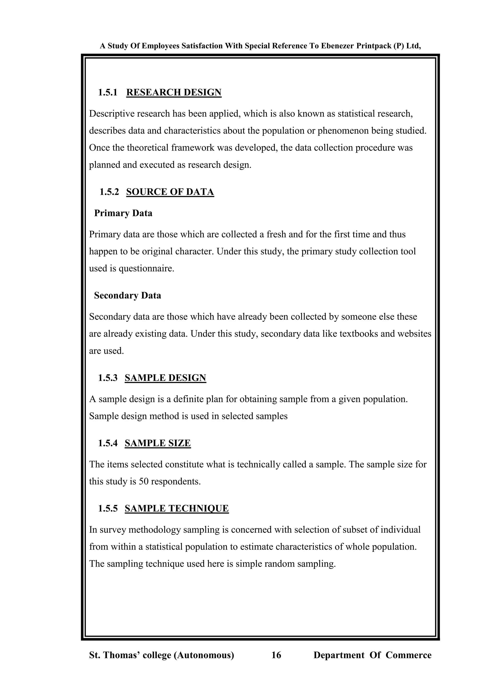 A Study Of Employees Satisfaction With Special Reference To Ebenezer Printpack (P) Ltd,
St. Thomas’ college (Autonomous) 16 Department Of Commerce
1.5.1 RESEARCH DESIGN
Descriptive research has been applied, which is also known as statistical research,
describes data and characteristics about the population or phenomenon being studied.
Once the theoretical framework was developed, the data collection procedure was
planned and executed as research design.
1.5.2 SOURCE OF DATA
Primary Data
Primary data are those which are collected a fresh and for the first time and thus
happen to be original character. Under this study, the primary study collection tool
used is questionnaire.
Secondary Data
Secondary data are those which have already been collected by someone else these
are already existing data. Under this study, secondary data like textbooks and websites
are used.
1.5.3 SAMPLE DESIGN
A sample design is a definite plan for obtaining sample from a given population.
Sample design method is used in selected samples
1.5.4 SAMPLE SIZE
The items selected constitute what is technically called a sample. The sample size for
this study is 50 respondents.
1.5.5 SAMPLE TECHNIQUE
In survey methodology sampling is concerned with selection of subset of individual
from within a statistical population to estimate characteristics of whole population.
The sampling technique used here is simple random sampling.
 
